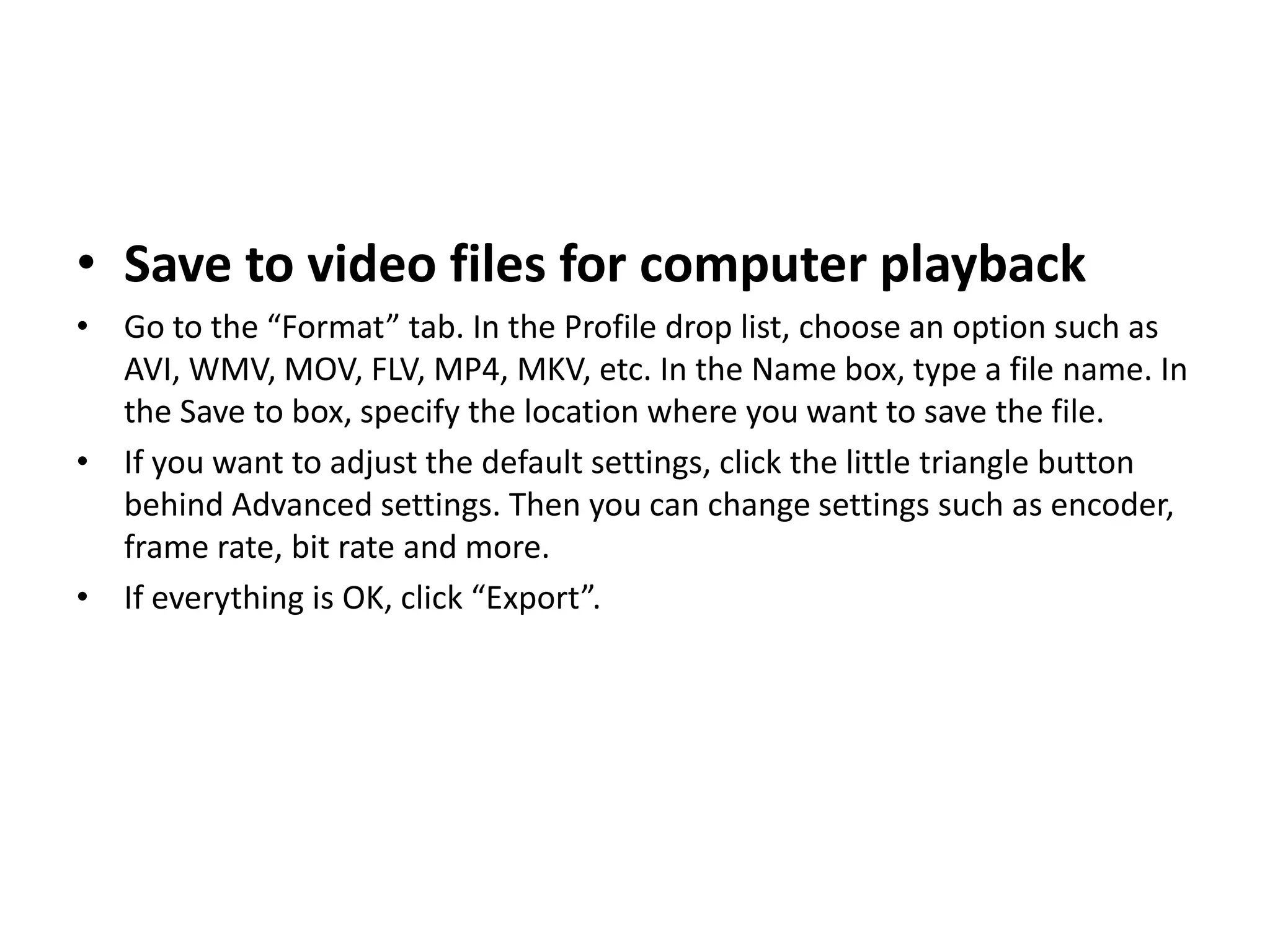• Save to video files for computer playback
• Go to the “Format” tab. In the Profile drop list, choose an option such as
AVI, WMV, MOV, FLV, MP4, MKV, etc. In the Name box, type a file name. In
the Save to box, specify the location where you want to save the file.
• If you want to adjust the default settings, click the little triangle button
behind Advanced settings. Then you can change settings such as encoder,
frame rate, bit rate and more.
• If everything is OK, click “Export”.
 