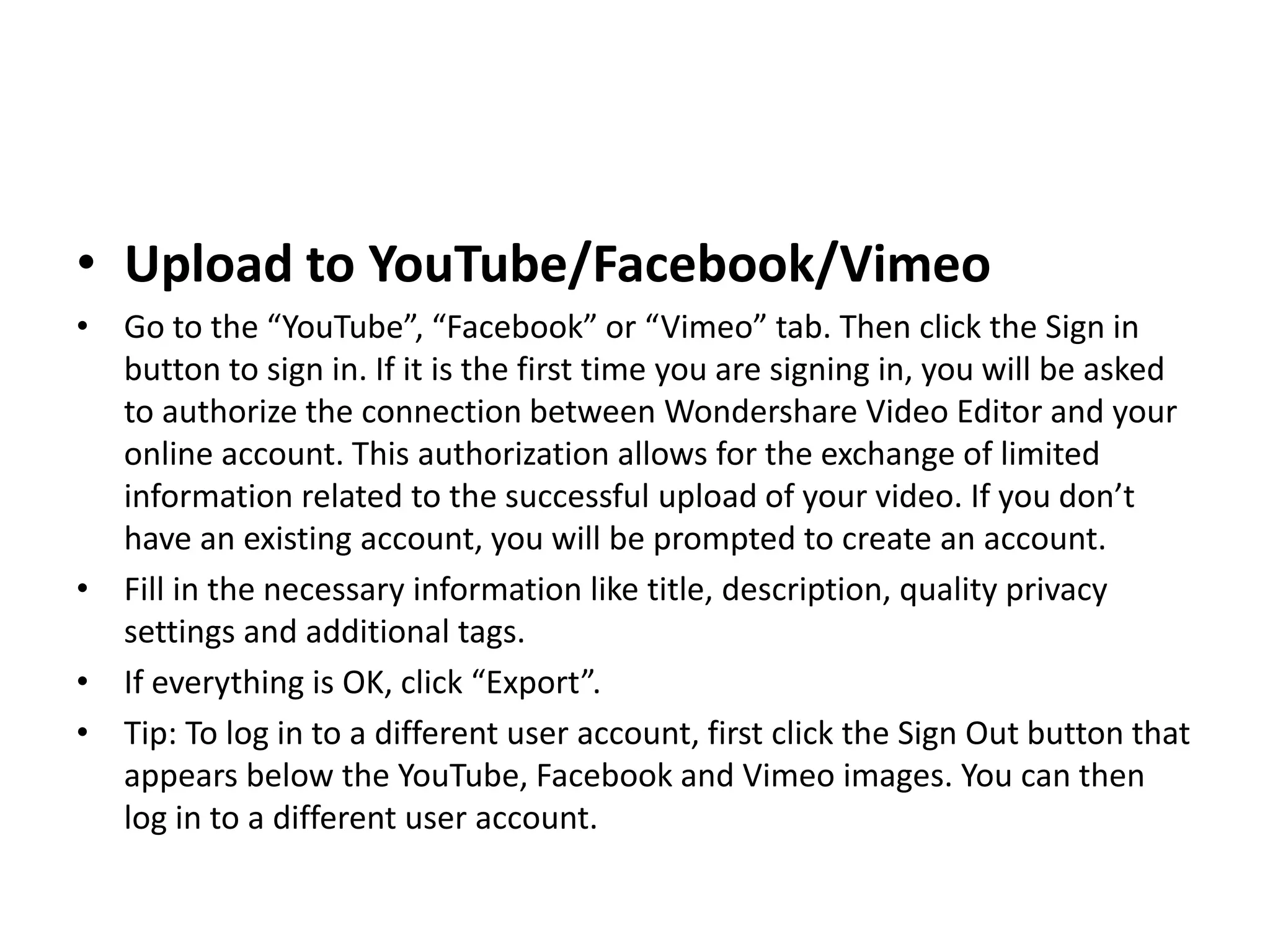 • Upload to YouTube/Facebook/Vimeo
• Go to the “YouTube”, “Facebook” or “Vimeo” tab. Then click the Sign in
button to sign in. If it is the first time you are signing in, you will be asked
to authorize the connection between Wondershare Video Editor and your
online account. This authorization allows for the exchange of limited
information related to the successful upload of your video. If you don’t
have an existing account, you will be prompted to create an account.
• Fill in the necessary information like title, description, quality privacy
settings and additional tags.
• If everything is OK, click “Export”.
• Tip: To log in to a different user account, first click the Sign Out button that
appears below the YouTube, Facebook and Vimeo images. You can then
log in to a different user account.
 