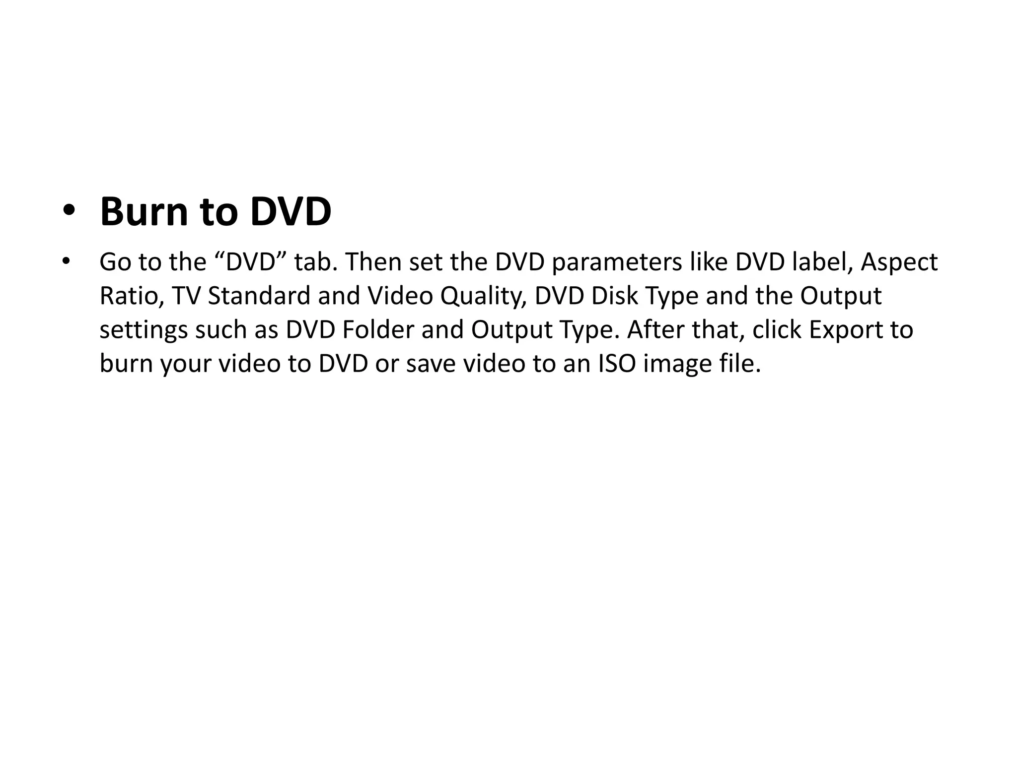 • Burn to DVD
• Go to the “DVD” tab. Then set the DVD parameters like DVD label, Aspect
Ratio, TV Standard and Video Quality, DVD Disk Type and the Output
settings such as DVD Folder and Output Type. After that, click Export to
burn your video to DVD or save video to an ISO image file.
 