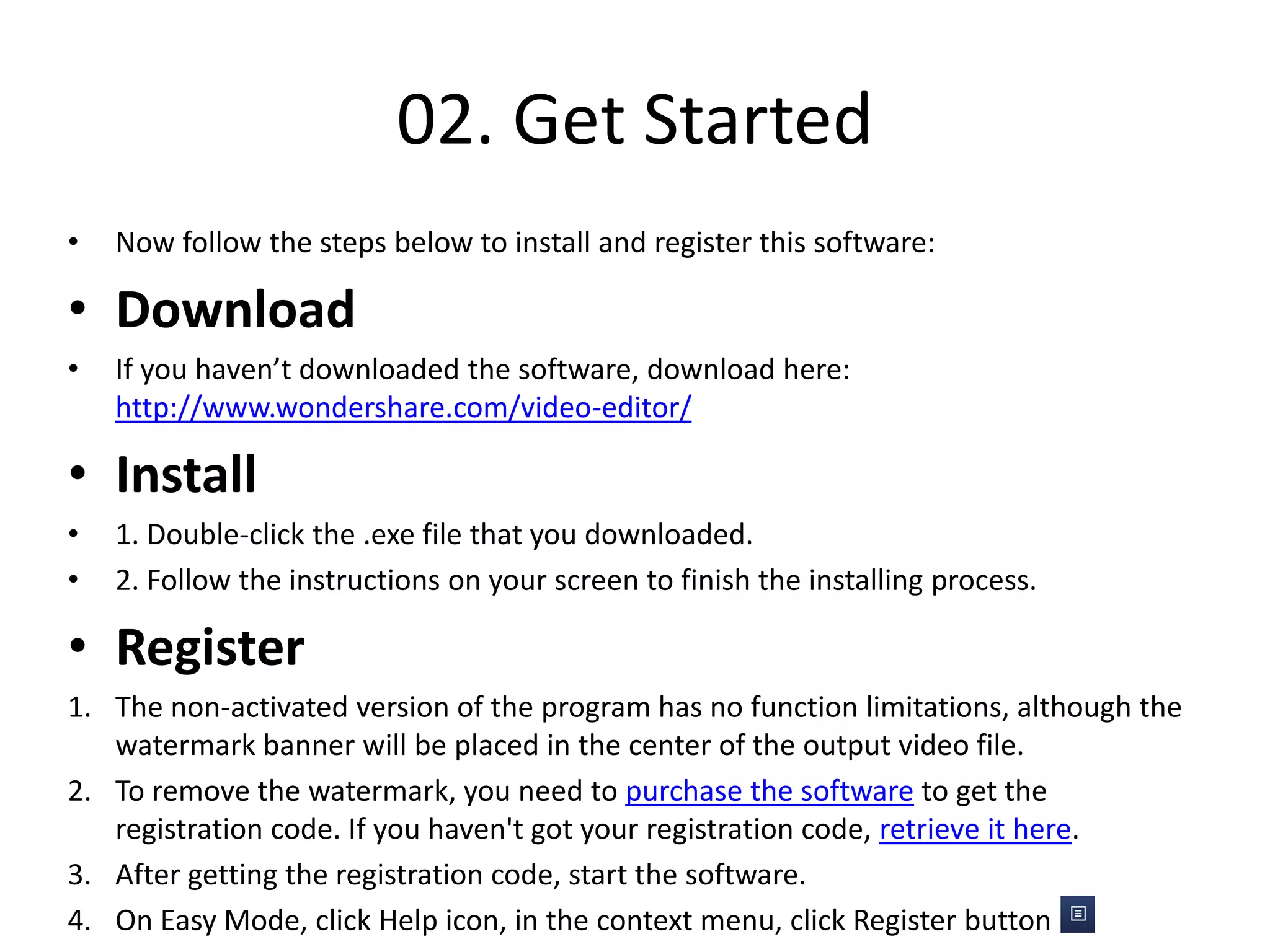 02. Get Started
• Now follow the steps below to install and register this software:
• Download
• If you haven’t downloaded the software, download here:
http://www.wondershare.com/video-editor/
• Install
• 1. Double-click the .exe file that you downloaded.
• 2. Follow the instructions on your screen to finish the installing process.
• Register
1. The non-activated version of the program has no function limitations, although the
watermark banner will be placed in the center of the output video file.
2. To remove the watermark, you need to purchase the software to get the
registration code. If you haven't got your registration code, retrieve it here.
3. After getting the registration code, start the software.
4. On Easy Mode, click Help icon, in the context menu, click Register button .
 