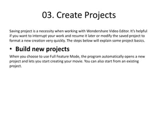 03. Create Projects
Saving project is a necessity when working with Wondershare Video Editor. It’s helpful
if you want to interrupt your work and resume it later or modify the saved project to
format a new creation very quickly. The steps below will explain some project basics.
• Build new projects
When you choose to use Full Feature Mode, the program automatically opens a new
project and lets you start creating your movie. You can also start from an existing
project.
 