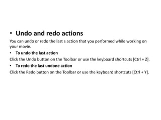 • Undo and redo actions
You can undo or redo the last s action that you performed while working on
your movie.
• To undo the last action
Click the Undo button on the Toolbar or use the keyboard shortcuts [Ctrl + Z].
• To redo the last undone action
Click the Redo button on the Toolbar or use the keyboard shortcuts [Ctrl + Y].
 