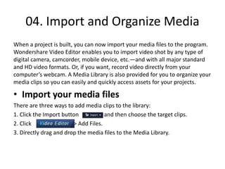 04. Import and Organize Media
When a project is built, you can now import your media files to the program.
Wondershare Video Editor enables you to import video shot by any type of
digital camera, camcorder, mobile device, etc.—and with all major standard
and HD video formats. Or, if you want, record video directly from your
computer’s webcam. A Media Library is also provided for you to organize your
media clips so you can easily and quickly access assets for your projects.
• Import your media files
There are three ways to add media clips to the library:
1. Click the Import button and then choose the target clips.
2. Click > Add Files.
3. Directly drag and drop the media files to the Media Library.
 