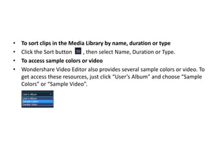 • To sort clips in the Media Library by name, duration or type
• Click the Sort button , then select Name, Duration or Type.
• To access sample colors or video
• Wondershare Video Editor also provides several sample colors or video. To
get access these resources, just click “User’s Album” and choose “Sample
Colors” or “Sample Video”.
 