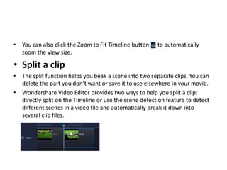 • You can also click the Zoom to Fit Timeline button to automatically
zoom the view size.
• Split a clip
• The split function helps you beak a scene into two separate clips. You can
delete the part you don’t want or save it to use elsewhere in your movie.
• Wondershare Video Editor provides two ways to help you split a clip:
directly split on the Timeline or use the scene detection feature to detect
different scenes in a video file and automatically break it down into
several clip files.
 