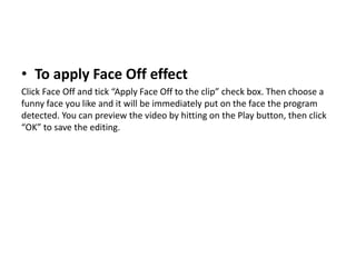 • To apply Face Off effect
Click Face Off and tick “Apply Face Off to the clip” check box. Then choose a
funny face you like and it will be immediately put on the face the program
detected. You can preview the video by hitting on the Play button, then click
“OK” to save the editing.
 