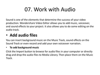 07. Work with Audio
Sound is one of the elements that determine the success of your video
production. Wondershare Video Editor allows you to add music, voiceover,
and sound effects to your project. It also allows you to do some editing on the
audio track.
• Add audio files
You can insert background music on the Music Track, sound effects on the
Sound Track or even record and add your own voiceover narration.
• To add background music
Click the Import button to browse for audio files in your computer or directly
drag and drop the audio files to Media Library. Then place them on the Music
Track.
 
