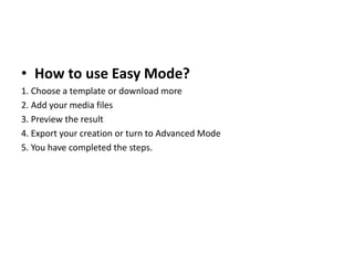 • How to use Easy Mode?
1. Choose a template or download more
2. Add your media files
3. Preview the result
4. Export your creation or turn to Advanced Mode
5. You have completed the steps.
 