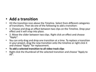 • Add a transition
• Hit the transition icon above the Timeline. Select from different categories
of transitions. Then do one of the following to add a transition:
• 1. Choose and drag an effect between two clips on the Timeline. Drop your
effect and it will snap into place.
• 2. Move the slider between two clips. Right click an effect and choose
“Apply”.
• You can only drag and drop one transition at a time. To replace a transition
in your project, drag the new transition onto the timeline or right click it
and choose “Apply” for replacement.
• To add a selected transition to all video track clips
• Right click the thumbnail of the selected transition and choose “Apply to
All”.
 