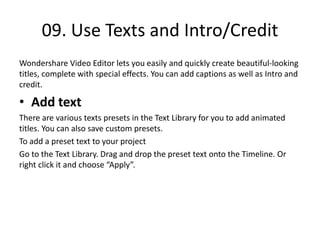 09. Use Texts and Intro/Credit
Wondershare Video Editor lets you easily and quickly create beautiful-looking
titles, complete with special effects. You can add captions as well as Intro and
credit.
• Add text
There are various texts presets in the Text Library for you to add animated
titles. You can also save custom presets.
To add a preset text to your project
Go to the Text Library. Drag and drop the preset text onto the Timeline. Or
right click it and choose “Apply”.
 