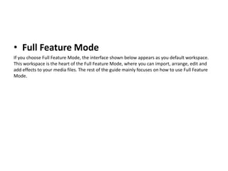 • Full Feature Mode
If you choose Full Feature Mode, the interface shown below appears as you default workspace.
This workspace is the heart of the Full Feature Mode, where you can import, arrange, edit and
add effects to your media files. The rest of the guide mainly focuses on how to use Full Feature
Mode.
 