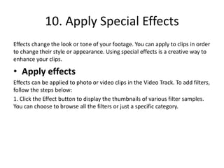 10. Apply Special Effects
Effects change the look or tone of your footage. You can apply to clips in order
to change their style or appearance. Using special effects is a creative way to
enhance your clips.
• Apply effects
Effects can be applied to photo or video clips in the Video Track. To add filters,
follow the steps below:
1. Click the Effect button to display the thumbnails of various filter samples.
You can choose to browse all the filters or just a specific category.
 