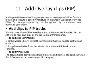 11. Add Overlay clips (PIP)
Adding multiple overlay clips gives you more creative possibilities for your
movie. This feature is called PIP (Picture-in-picture) in Wondershare Video
Editor. You can superimpose clips over background clips or add objects and
frames to your video.
• Add clips to PIP tracks
Wondershare Video Editor enables you to add up to 10 PIP tracks. You can
either add your own clips or choose from our PIP resource.
• To add clips to PIP tracks
1. In the Media Library, select the overlay clip that you want to add to your
project.
2. Drag the media file from the Media Library to the PIP Track on the
Timeline.
• To add PIP resource
The program also provides various PIP objects and frames. You can browse all
the PIP resources or choose a specific category.
 