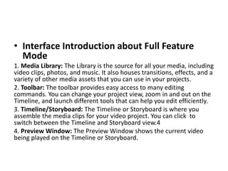 • Interface Introduction about Full Feature
Mode
1. Media Library: The Library is the source for all your media, including
video clips, photos, and music. It also houses transitions, effects, and a
variety of other media assets that you can use in your projects.
2. Toolbar: The toolbar provides easy access to many editing
commands. You can change your project view, zoom in and out on the
Timeline, and launch different tools that can help you edit efficiently.
3. Timeline/Storyboard: The Timeline or Storyboard is where you
assemble the media clips for your video project. You can click to
switch between the Timeline and Storyboard view.4
4. Preview Window: The Preview Window shows the current video
being played on the Timeline or Storyboard.
 