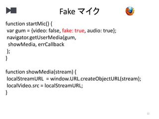 Fake マイク
12
function startMic() {
var gum = {video: false, fake: true, audio: true};
navigator.getUserMedia(gum,
showMedia, errCallback
);
}
function showMedia(stream) {
localStreamURL = window.URL.createObjectURL(stream);
localVideo.src = localStreamURL;
}
 