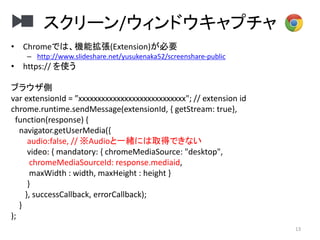 スクリーン/ウィンドウキャプチャ
13
• Chromeでは、機能拡張(Extension)が必要
– http://www.slideshare.net/yusukenaka52/screenshare-public
• https:// を使う
ブラウザ側
var extensionId = ”xxxxxxxxxxxxxxxxxxxxxxxxxxxx"; // extension id
chrome.runtime.sendMessage(extensionId, { getStream: true},
function(response) {
navigator.getUserMedia({
audio:false, // ※Audioと一緒には取得できない
video: { mandatory: { chromeMediaSource: "desktop",
chromeMediaSourceId: response.mediaid,
maxWidth : width, maxHeight : height }
}
}, successCallback, errorCallback);
}
);
 