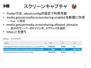 スクリーンキャプチャ
15
• Firefoxでは、about:configの設定で利用可能
• media.getusermedia.screensharing.enabled を新規に作成
– true に設定
• media.getusermedia.screensharing.allowed_domains
– 自分のサーバーのドメイン名、IPアドレスを追記
• https:// を使う
 