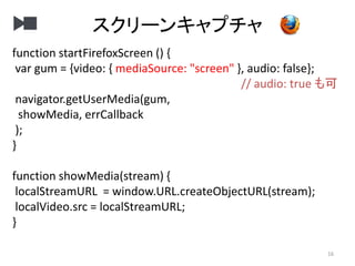 スクリーンキャプチャ
16
function startFirefoxScreen () {
var gum = {video: { mediaSource: "screen" }, audio: false};
// audio: true も可
navigator.getUserMedia(gum,
showMedia, errCallback
);
}
function showMedia(stream) {
localStreamURL = window.URL.createObjectURL(stream);
localVideo.src = localStreamURL;
}
 