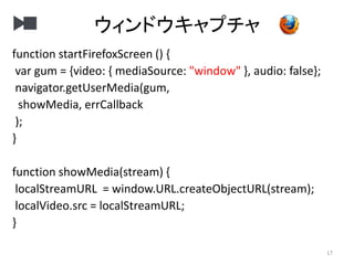 ウィンドウキャプチャ
17
function startFirefoxScreen () {
var gum = {video: { mediaSource: "window" }, audio: false};
navigator.getUserMedia(gum,
showMedia, errCallback
);
}
function showMedia(stream) {
localStreamURL = window.URL.createObjectURL(stream);
localVideo.src = localStreamURL;
}
 