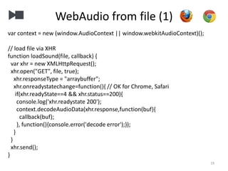 WebAudio from file (1)
19
var context = new (window.AudioContext || window.webkitAudioContext)();
// load file via XHR
function loadSound(file, callback) {
var xhr = new XMLHttpRequest();
xhr.open("GET", file, true);
xhr.responseType = "arraybuffer";
xhr.onreadystatechange=function(){ // OK for Chrome, Safari
if(xhr.readyState==4 && xhr.status==200){
console.log('xhr.readystate 200');
context.decodeAudioData(xhr.response,function(buf){
callback(buf);
}, function(){console.error('decode error');});
}
}
xhr.send();
}
 