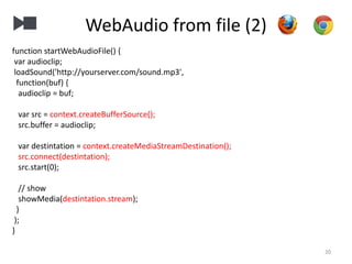 WebAudio from file (2)
20
function startWebAudioFile() {
var audioclip;
loadSound('http://yourserver.com/sound.mp3',
function(buf) {
audioclip = buf;
var src = context.createBufferSource();
src.buffer = audioclip;
var destintation = context.createMediaStreamDestination();
src.connect(destintation);
src.start(0);
// show
showMedia(destintation.stream);
}
);
}
 