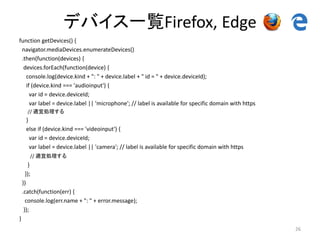 デバイス一覧Firefox, Edge
function getDevices() {
navigator.mediaDevices.enumerateDevices()
.then(function(devices) {
devices.forEach(function(device) {
console.log(device.kind + ": " + device.label + " id = " + device.deviceId);
if (device.kind === 'audioinput') {
var id = device.deviceId;
var label = device.label || 'microphone'; // label is available for specific domain with https
// 適宜処理する
}
else if (device.kind === 'videoinput') {
var id = device.deviceId;
var label = device.label || 'camera'; // label is available for specific domain with https
// 適宜処理する
}
});
})
.catch(function(err) {
console.log(err.name + ": " + error.message);
});
}
26
 