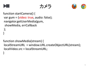 カメラ
6
function startCamera() {
var gum = {video: true, audio: false};
navigator.getUserMedia(gum,
showMedia, errCallback
);
}
function showMedia(stream) {
localStreamURL = window.URL.createObjectURL(stream);
localVideo.src = localStreamURL;
}
 