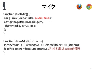 マイク
7
function startMic() {
var gum = {video: false, audio: true};
navigator.getUserMedia(gum,
showMedia, errCallback
);
}
function showMedia(stream) {
localStreamURL = window.URL.createObjectURL(stream);
localVideo.src = localStreamURL; // ※本来はaudioを使う
}
 