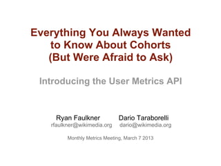 Everything You Always Wanted
    to Know About Cohorts
   (But Were Afraid to Ask)

 Introducing the User Metrics API


    Ryan Faulkner              Dario Taraborelli
   rfaulkner@wikimedia.org     dario@wikimedia.org

         Monthly Metrics Meeting, March 7 2013
 