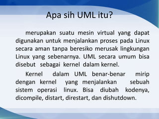 Apa sih UML itu?
merupakan suatu mesin virtual yang dapat
digunakan untuk menjalankan proses pada Linux
secara aman tanpa beresiko merusak lingkungan
Linux yang sebenarnya. UML secara umum bisa
disebut sebagai kernel dalam kernel.
Kernel dalam UML benar-benar mirip
dengan kernel yang menjalankan sebuah
sistem operasi linux. Bisa diubah kodenya,
dicompile, distart, direstart, dan dishutdown.
 