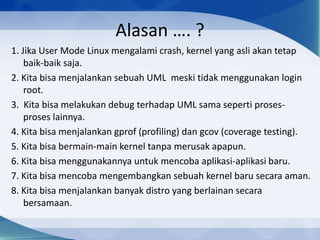 Alasan …. ?
1. Jika User Mode Linux mengalami crash, kernel yang asli akan tetap
baik-baik saja.
2. Kita bisa menjalankan sebuah UML meski tidak menggunakan login
root.
3. Kita bisa melakukan debug terhadap UML sama seperti proses-
proses lainnya.
4. Kita bisa menjalankan gprof (profiling) dan gcov (coverage testing).
5. Kita bisa bermain-main kernel tanpa merusak apapun.
6. Kita bisa menggunakannya untuk mencoba aplikasi-aplikasi baru.
7. Kita bisa mencoba mengembangkan sebuah kernel baru secara aman.
8. Kita bisa menjalankan banyak distro yang berlainan secara
bersamaan.
 