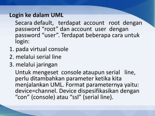 Login ke dalam UML
Secara default, terdapat account root dengan
password “root” dan account user dengan
password “user”. Terdapat beberapa cara untuk
login:
1. pada virtual console
2. melalui serial line
3. melalui jaringan
Untuk mengeset console ataupun serial line,
perlu ditambahkan parameter ketika kita
menjalankan UML. Format parameternya yaitu:
device=channel. Device dispesifikasikan dengan
“con” (console) atau “ssl” (serial line).
 