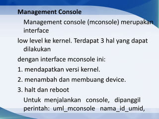 Management Console
Management console (mconsole) merupakan
interface
low level ke kernel. Terdapat 3 hal yang dapat
dilakukan
dengan interface mconsole ini:
1. mendapatkan versi kernel.
2. menambah dan membuang device.
3. halt dan reboot
Untuk menjalankan console, dipanggil
perintah: uml_mconsole nama_id_umid,
 