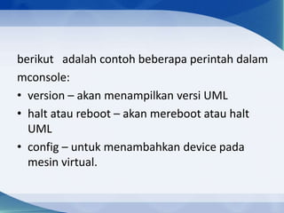 berikut adalah contoh beberapa perintah dalam
mconsole:
• version – akan menampilkan versi UML
• halt atau reboot – akan mereboot atau halt
UML
• config – untuk menambahkan device pada
mesin virtual.
 