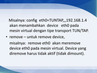 Misalnya: config eth0=TUNTAP,,,192.168.1.4
akan menambahkan device eth0 pada
mesin virtual dengan tipe transport TUN/TAP.
• remove – untuk remove device,
misalnya: remove eth0 akan meremove
device eth0 pada mesin virtual. Device yang
diremove harus tidak aktif (tidak dimount).
 