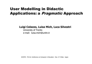 User Modelling in Didactic
Applications: a Pragmatic Approach
Luigi Colazzo, Luisa Mich, Luca Silvestri
University of Trento
e-mail: luisa.mich@unitn.it
ICCE'99 - 7th Int. Conference on Computer in Education - Nov. 4-7 Chiba - Japan
e-mail: luisa.mich@unitn.it
 