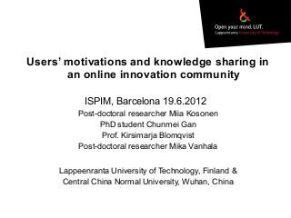 Users’ motivations and knowledge sharing in
an online innovation community
Post-doctoral researcher Miia Kosonen
PhD student Chunmei Gan
Prof. Kirsimarja Blomqvist
Post-doctoral researcher Mika Vanhala
Lappeenranta University of Technology, Finland &
Central China Normal University, Wuhan, China
ISPIM, Barcelona 19.6.2012
 