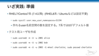 :
• RHEL7/Centos7 (7.4 ) (RHEL8 / Ubuntu )
• sudo sysctl user.max_user_namespaces=31194
• user 7 0
•
• sudo useradd -m -U -u 2001 alice
• sudo useradd -m -U -u 2002 bob
• sudo useradd -m -U -u 2003 -G wheel charlotte; sudo passwd charlotte
 