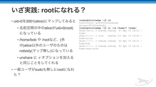: root
• uid=0 2001(alice)
• alice uid=0(root)
• /home/bob /root (
)alice
nobody( )
• unshare -r
• sudo root
[nobody@rutledge ~]$ id
uid=0(root) gid=65534(nobody)
groups=65534(nobody) ...
[nobody@rutledge ~]$ ls -ld /home/* /home/
drwxr-xr-x. 5 nobody nobody 47 Apr 15 18:21 /
home/
drwx------. 2 root nobody 111 Apr 15 18:40 /
home/alice
drwx------. 2 nobody nobody 62 Apr 15 18:11 /
home/bob
drwx------. 2 nobody nobody 83 Apr 15 18:32 /
home/charlotte
 
