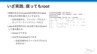 : root
• user alice
•
• user root
• chroot
• -U unshare
•
[root@rutledge ~]# chroot /
[root@rutledge /]# unshare --pid --fork --
mount-proc
[root@rutledge /]# ps -el --forest
F S UID PID PPID C PRI NI ADDR SZ
WCHAN TTY TIME CMD
4 S 0 1 0 0 80 0 - 7337 -
pts/1 00:00:00 bash
0 R 0 24 1 0 80 0 - 11184 -
pts/1 00:00:00 ps
 