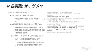 :
• ……
• su
• →uid_map 1
• net
• →net veth
NIC net
root
• bind overlayfs
• CoW
• → overlayfs (Kernel
)user
[root@rutledge /]# useradd jack
Setting mailbox file permissions: Invalid
argument
[root@rutledge /]# su - jack
su: cannot set groups: Operation not permitted
[root@rutledge /]# ip a
1: lo: <LOOPBACK> mtu 65536 qdisc noop ...
link/loopback 00:00:00:00:00:00 brd
00:00:00:00:00:00
[root@rutledge /]# mkdir -p upper work newroot
[root@rutledge /]# mount -t overlay -o
lowerdir=/,upperdir=upper,workdir=work overlay
newroot
mount: /mnt: permission denied.
 