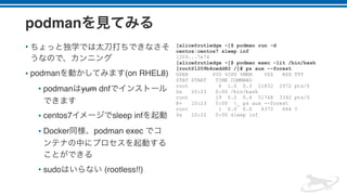podman
•
• podman (on RHEL8)
• podman yum dnf
• centos7 sleep inf
• Docker podman exec
• sudo (rootless!!)
[alice@rutledge ~]$ podman run -d
centos:centos7 sleep inf
1209...7e74
[alice@rutledge ~]$ podman exec -lit /bin/bash
[root@1209b4cedd82 /]# ps aux --forest
USER PID %CPU %MEM VSZ RSS TTY
STAT START TIME COMMAND
root 6 1.0 0.3 11832 2972 pts/0
Ss 10:23 0:00 /bin/bash
root 19 0.0 0.4 51748 3392 pts/0
R+ 10:23 0:00 _ ps aux --forest
root 1 0.0 0.0 4372 664 ?
Ss 10:22 0:00 sleep inf
 