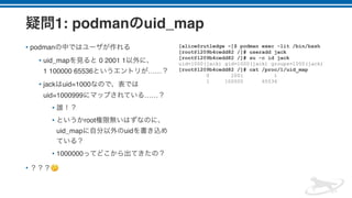 1: podman uid_map
• podman
• uid_map 0 2001 1  
1 100000 65536 ……
• jack uid=1000
uid=1000999 ……
•
• root
uid_map uid
• 1000000
• 🤔
[alice@rutledge ~]$ podman exec -lit /bin/bash
[root@1209b4cedd82 /]# useradd jack
[root@1209b4cedd82 /]# su -c id jack
uid=1000(jack) gid=1000(jack) groups=1000(jack)
[root@1209b4cedd82 /]# cat /proc/1/uid_map
0 2001 1
1 100000 65536
 