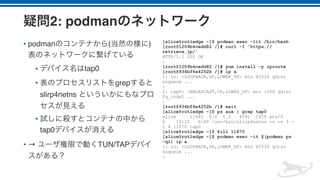 2: podman
• podman ( )
• tap0
• grep
slirp4netns
•
tap0
• → TUN/TAP
[alice@rutledge ~]$ podman exec -lit /bin/bash
[root@1209b4cedd82 /]# curl -I 'https://
retrieva.jp/'
HTTP/1.1 200 OK
:
[root@1209b4cedd82 /]# yum install -y iproute
[root@934bf6e4252b /]# ip a
1: lo: <LOOPBACK,UP,LOWER_UP> mtu 65536 qdisc
noqueue ...
:
2: tap0: <BROADCAST,UP,LOWER_UP> mtu 1500 qdisc
fq_codel ...
:
[root@934bf6e4252b /]# exit
[alice@rutledge ~]$ ps aux | grep tap0
alice 11881 0.0 0.2 4592 1856 pts/0
S 19:22 0:00 /usr/bin/slirp4netns -c -e 3 -
r 4 11870 tap0
[alice@rutledge ~]$ kill 11870
[alice@rutledge ~]$ podman exec -it $(podman ps
-ql) ip a
1: lo: <LOOPBACK,UP,LOWER_UP> mtu 65536 qdisc
noqueue ...
:
 