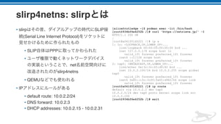 slirp4netns: slirp
• slirp SLIP
(Serial Line Internet Protocol)
• SLIP PPP
•
net
slirp4netns
• QEMU
• IP
• default route: 10.0.2.2/24
• DNS forward: 10.0.2.3
• DHCP addresses: 10.0.2.15 - 10.0.2.31
[alice@rutledge ~]$ podman exec -lit /bin/bash
[root@934bf6e4252b /]# curl 'https://retrieva.jp/' -I
HTTP/1.1 200 OK
:
[root@a041f01d3221 /]# ip a
1: lo: <LOOPBACK,UP,LOWER_UP>...
link/loopback 00:00:00:00:00:00 brd ...
inet 127.0.0.1/8 scope host lo
valid_lft forever preferred_lft forever
inet6 ::1/128 scope host
valid_lft forever preferred_lft forever
2: tap0: <BROADCAST,UP,LOWER_UP>...
link/ether 0e:3c:3c:65:d9:82 brd ...
inet 10.0.2.100/24 brd 10.0.2.255 scope global
tap0
valid_lft forever preferred_lft forever
inet6 fe80::c3c:3cff:fe65:d982/64 scope link
valid_lft forever preferred_lft forever
[root@a041f01d3221 /]# ip route
default via 10.0.2.2 dev tap0
10.0.2.0/24 dev tap0 proto kernel scope link src
10.0.2.100
[root@934bf6e4252b /]# exit
 