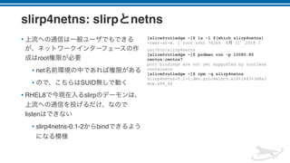slirp4netns: slirp netns
•
root
• net
• SUID
• RHEL8 slirp
listen
• slirp4netns-0.1-2 bind
[alice@rutledge ~]$ ls -l $(which slirp4netns)
-rwxr-xr-x. 1 root root 76264 8 11 2018 /
usr/bin/slirp4netns
[alice@rutledge ~]$ podman run -p 10080:80
centos:centos7
port bindings are not yet supported by rootless
containers
[alice@rutledge ~]$ rpm -q slirp4netns
slirp4netns-0.1-1.dev.gitc4e1bc5.el8+1463+3d8a3
dce.x86_64
 
