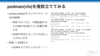 podman(vfs)
• centos:centos7
210M
• 10
210M*10=2G
• CoW
• → 2G
• CoW
[alice@rutledge ~]$ du -sh .local/share/
containers/storage/vfs/dir/aeaa...7458a/
210M .local/share/containers/storage/vfs/
dir/aeaa...458a/
[alice@rutledge ~]$ df -h .local/share/
containers/storage/
Filesystem Size Used Avail Use%
Mounted on
/dev/mapper/rhel-home 20G 4.2G 16G 21% /
home
[alice@rutledge ~]$ seq 10 | xargs -I{} podman
run -d centos:centos7 sleep inf
[alice@rutledge ~]$ df -h .local/share/
containers/storage/
Filesystem Size Used Avail Use%
Mounted on
/dev/mapper/rhel-home 20G 6.3G 14G 32% /
home
 
