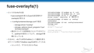 fuse-overlayfs(1)
• vfs
• fuse-overlayfs user
overlayfs
• ~/.config/containers/storage.conf
• storage.driver="overlay"
• storage_options.mount_program="/usr/
bin/fuse-overlayfs"
•
podman storage
• vfs XFS reflink
shallow copy/CoW
• orz
[alice@rutledge ~]$ podman rm -f --all
[alice@rutledge ~]$ podman rmi -f --all
[alice@rutledge ~]$ su -c 'rm /home/
alice/.local/' charlotte #
[alice@rutledge ~]$ mkdir -p .config/
containers/
[alice@rutledge ~]$ cat .config/containers/
storage.conf
[storage]
driver = "overlay"
[storage.options]
mount_program = "/usr/bin/fuse-overlayfs"
 