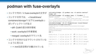podman with fuse-overlayfs
• / fuse-overlayfs
• ~/.local/share/
containers/storage/*/ overlayfs
• diff: CoW
• work: overlayfs
• merged: overlayfs
•
• → mnt
[alice@rutledge ~]$ podman run -d centos:centos7
sleep inf
[alice@rutledge ~]$ podman exec -l findmnt /
TARGET SOURCE FSTYPE OPTIONS
/ fuse-overlayfs fuse.fuse-overlayfs
rw,nosuid,nodev,relatime,user_id=0,group_id=0,def
ault_permissions,allow_other
[alice@rutledge ~]$ ll /home/alice/.local/share/
containers/storage/overlay/*
/home/alice/.local/share/containers/storage/
overlay/
2bbb2f38cf08544b67e60954e9da373c67f2d5658a7e6a074
afc5818c9805ebe:
8
drwxr-xr-x. 4 alice alice 28 4 16 23:13 diff
-rw-r--r--. 1 alice alice 26 4 16 23:13 link
-rw-rw-r--. 1 alice alice 28 4 16 23:13 lower
drwx------. 2 alice alice 6 4 16 23:13 merged
drwx------. 3 alice alice 18 4 16 23:13 work
:
 