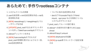 : rootless
1.
2. user + mnt + net
3. [NEW] newuidmap(1) / newgidmap(1)
4. [UPDATE] pivot_root
bind fuse-overlayfs
5. oldroot
6. [NEW] fuse-overlayfs
pivot_root
mnt
•
• dev/ console tty bind
mount sys/ proc/
7. pivot_root
8. oldroot exec
chroot
9. oldroot lazy umount
10.[NEW] slirp4userns
11.[NEW] ip route
 